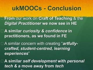 ukMOOCs - Conclusion
 From our work on Craft of Teaching & the
Digital Practitioner we now see in HE
 A similar curiosity & confidence in
university practitioners, as we found in FE
 A similar concern with creating “artfully-
crafted, student-centred, learning
experiences”
 A similar self development with personal
tech & a move away from tech
 