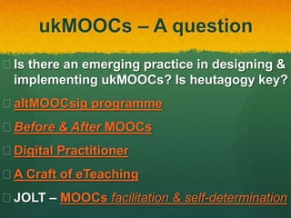 ukMOOCs – A question
 Is there an emerging practice in designing &
implementing ukMOOCs? Is heutagogy key?
 altMOOCsig programme
 Before & After MOOCs
 Digital Practitioner
 A Craft of eTeaching
 JOLT – MOOCs facilitation & self-determination
 
