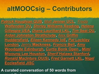altMOOCsig – Contributors
Patrick Haughian QUB, Matt Jenner UCL, Freda
Wolfenden OU, Shirley Williams Reading, Helena
Gillespie UEA, Diana Laurillard LKL, Tim Seal OU,
Aidan Johnston Strathclyde, Alex Griffin
Huddersfield, Eileen Kennedy IoE, Pat Lockley
London, Jenny Mackness, Francis Bell, Amy
Woodgate Edinburgh, Curtis Bonk Open , Mimi
Miyoung Lee Houston, Sherif Halawa Stanford,
Ronald MacIntyre OU(S), Fred Garnett LKL, Nigel
Ecclesfield JISC
A curated conversation of 50 words from
 