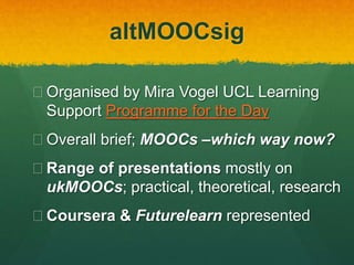 altMOOCsig
 Organised by Mira Vogel UCL Learning
Support Programme for the Day
 Overall brief; MOOCs –which way now?
 Range of presentations mostly on
ukMOOCs; practical, theoretical, research
 Coursera & Futurelearn represented
 Audio recording of all presenters’ talks
 