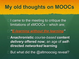 My old thoughts on MOOCs
 I came to the meeting to critique the
limitations of xMOOCs – which are;
 “E-learning without the learning”
 Anachronistic course-based content
delivery offered now; an age of self-
directed networked learning
 But what did the @altmoocsig reveal?
 
