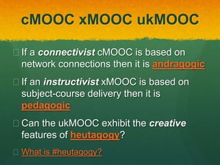 cMOOC xMOOC ukMOOC
 If a connectivist cMOOC is based on
network connections then it is andragogic
 If an instructivist xMOOC is based on
subject-course delivery then it is
pedagogic
 Does the ukMOOC exhibit the creative
features of heutagogy?
 What is #heutagogy?
 