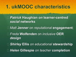 1. ukMOOC characteristics
 Patrick Haughian on learner-centred
social networks
 Matt Jenner on reputational engagement;
 Freda Wolfenden on inclusive OER
design
 Shirley Ellis on educational stewardship
 Helen Gillespie on teacher completion
 