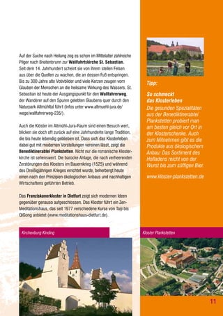 Auf der Suche nach Heilung zog es schon im Mittelalter zahlreiche
Pilger nach Breitenbrunn zur Wallfahrtskirche St. Sebastian.
Seit dem 14. Jahrhundert scheint sie von ihrem steilen Felsen
aus über die Quellen zu wachen, die an dessen Fuß entspringen.
Bis zu 300 Jahre alte Votivbilder und viele Kerzen zeugen vom
Glauben der Menschen an die heilsame Wirkung des Wassers. St.
Sebastian ist heute der Ausgangspunkt für den Wallfahrerweg,
der Wanderer auf den Spuren gelebten Glaubens quer durch den
Naturpark Altmühltal führt (Infos unter www.altmuehl-jura.de/
wege/wallfahrerweg-235/).
Auch die Klöster im Altmühl-Jura-Raum sind einen Besuch wert,
blicken sie doch oft zurück auf eine Jahrhunderte lange Tradition,
die bis heute lebendig geblieben ist. Dass sich das Klosterleben
dabei gut mit modernen Vorstellungen vereinen lässt, zeigt die
Benediktinerabtei Plankstetten. Nicht nur die romanische Klosterkirche ist sehenswert. Die barocke Anlage, die nach verheerenden
Zerstörungen des Klosters im Bauernkrieg (1525) und während
des Dreißigjährigen Krieges errichtet wurde, beherbergt heute
einen nach den Prinzipien ökologischen Anbaus und nachhaltigen
Wirtschaftens geführten Betrieb.

Tipp:
So schmeckt
das Klosterleben
Die gesunden Spezialitäten
aus der Benediktinerabtei
Plankstetten probiert man
am besten gleich vor Ort in
der Klosterschenke. Auch
zum Mitnehmen gibt es die
Produkte aus ökologischem
Anbau: Das Sortiment des
Hofladens reicht von der
Wurst bis zum süffigen Bier.
www.kloster-plankstetten.de

Das Franziskanerkloster in Dietfurt zeigt sich modernen Ideen
gegenüber genauso aufgeschlossen. Das Kloster führt ein ZenMeditationshaus, das seit 1977 verschiedene Kurse von Taiji bis
QiGong anbietet (www.meditationshaus-dietfurt.de).

Kirchenburg Kinding

Kloster Plankstetten

11

 