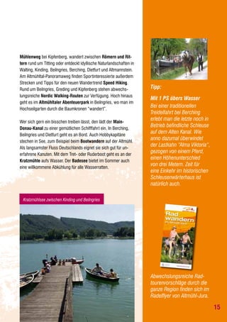 Mühlenweg bei Kipfenberg, wandert zwischen Römern und Rittern rund um Titting oder entdeckt idyllische Naturlandschaften in
Walting, Kinding, Beilngries, Berching, Dietfurt und Altmannstein.
Am Altmühltal-Panoramaweg finden Sportinteressierte außerdem
Strecken und Tipps für den neuen Wandertrend Speed Hiking.
Rund um Beilngries, Greding und Kipfenberg stehen abwechslungsreiche Nordic Walking-Routen zur Verfügung. Hoch hinaus
geht es im Altmühltaler Abenteuerpark in Beilngries, wo man im
Hochseilgarten durch die Baumkronen “wandert”.
Wer sich gern ein bisschen treiben lässt, den lädt der MainDonau-Kanal zu einer gemütlichen Schifffahrt ein. In Berching,
Beilngries und Dietfurt geht es an Bord. Auch Hobbykapitäne
stechen in See, zum Beispiel beim Bootwandern auf der Altmühl.
Als langsamster Fluss Deutschlands eignet sie sich gut für unerfahrene Kanuten. Mit dem Tret- oder Ruderboot geht es an der
Kratzmühle aufs Wasser. Der Badesee bietet im Sommer auch
eine willkommene Abkühlung für alle Wasserratten.

Tipp:
Mit 1 PS übers Wasser
Bei einer traditionellen
Treidelfahrt bei Berching
erlebt man die letzte noch in
Betrieb befindliche Schleuse
auf dem Alten Kanal. Wie
anno dazumal überwindet
der Lastkahn “Alma Viktoria“,
gezogen von einem Pferd,
einen Höhenunterschied
von drei Metern. Zeit für
eine Einkehr im historischen
Schleusenwärterhaus ist
natürlich auch.

Kratzmühlsee zwischen Kinding und Beilngries

Abwechslungsreiche Radtourenvorschläge durch die
ganze Region finden sich im
Radelflyer von Altmühl-Jura.

15

 