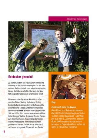 Wandern auf Themenwegen

Entdecker gesucht!
Zu Römern, Rittern und Raubsauriern führen Themenwege in der Altmühl-Jura-Region. Zu Fuß oder
mit dem Rad durchstreift man auf gut ausgebauten
Wegen die Kulturgeschichte. Und auch die Natur
hält einige Überraschungen für Entdecker bereit.
Mitten durch das Gebiet der Altmühl-Jura-Gemeinden Titting, Walting, Kipfenberg, Kinding,
Denkendorf und Altmannstein verläuft das größte
Bodendenkmal Europas und UNESCO-Welterbe:
der römische Limes. Errichtet in der Zeit zwischen
100 und 160 n. Chr., markierte der etwa drei Meter
hohe steinerne Wall die Grenze der Provinz Raetien
zum freien Germanien. Regelmäßig überblickten
Wachtürme das Land, im Hinterland standen
größere und kleinere Kastelle. In der Mitte des 3.
Jahrhunderts zogen die Römer sich aus Raetien

4

Tipp:
Zu Besuch beim Ur-Bayern
Das Römer und Bajuwaren Museum
Burg Kipfenberg beherbergt auch den
“ersten echten Bajuwaren”. Der Krieger aus dem 5. Jahrhundert, dessen
Grab 1990 entdeckt wurde und im
Museum in Originalgröße zu sehen ist,
stand in römischen Diensten.

 