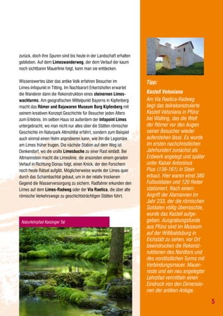 zurück, doch ihre Spuren sind bis heute in der Landschaft erhalten
geblieben. Auf dem Limeswanderweg, der dem Verlauf der kaum
noch sichtbaren Mauerlinie folgt, kann man sie entdecken.
Wissenswertes über das antike Volk erfahren Besucher im
Limes-Infopunkt in Titting. Im Nachbarort Erkertshofen erwartet
die Wanderer dann die Rekonstruktion eines steinernen Limeswachturms. Am geografischen Mittelpunkt Bayerns in Kipfenberg
macht das Römer und Bajuwaren Museum Burg Kipfenberg mit
seinem kreativen Konzept Geschichte für Besucher jeden Alters
zum Erlebnis. Im selben Haus ist außerdem der Infopoint Limes
untergebracht, wo man nicht nur alles über die Stätten römischer
Geschichte im Naturpark Altmühltal erfährt, sondern zum Beispiel
auch einmal einen Helm anprobieren kann, wie ihn die Legionäre
am Limes früher trugen. Die nächste Station auf dem Weg ist
Denkendorf, wo die uralte Limesbuche zu einer Rast einlädt. Bei
Altmannstein macht die Limeslinie, die ansonsten einem geraden
Verlauf in Richtung Donau folgt, einen Knick, der den Forschern
noch heute Rätsel aufgibt. Möglicherweise wurde der Limes quer
durch das Schambachtal gebaut, um in der relativ trockenen
Gegend die Wasserversorgung zu sichern. Radfahrer erkunden den
Limes auf dem Limes-Radweg oder der Via Raetica, die über alte
römische Verkehrswege zu geschichtsträchtigen Stätten führt.

Naturlehrpfad Kaisinger Tal

Tipp:
Kastell Vetoniana
Am Via Raetica-Radweg
liegt das teilrekonstruierte
Kastell Vetoniana in Pfünz
bei Walting, das die Welt
der Römer vor den Augen
seiner Besucher wieder
auferstehen lässt. Es wurde
im ersten nachchristlichen
Jahrhundert zunächst als
Erdwerk angelegt und später
unter Kaiser Antoninus
Pius (138-161) in Stein
erbaut. Hier waren einst 380
Fußsoldaten und 120 Reiter
stationiert. Nach einem
Angriff der Alamannen im
Jahr 233, der die römischen
Soldaten völlig überraschte,
wurde das Kastell aufgegeben. Ausgrabungsfunde
aus Pfünz sind im Museum
auf der Willibaldsburg in
Eichstätt zu sehen, vor Ort
beeindrucken die Rekonstruktionen des Nordtors und
des nordöstlichen Turms mit
Verbindungsmauer. Mauerreste und ein neu angelegter
Lehrpfad vermitteln einen
Eindruck von den Dimensionen der antiken Anlage.

5

 