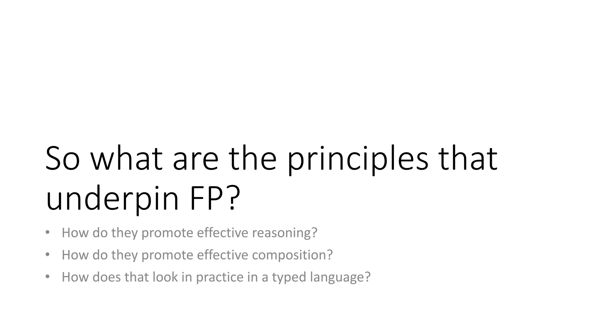 So what are the principles that
underpin FP?
• How do they promote effective reasoning?
• How do they promote effective composition?
• How does that look in practice in a typed language?
 