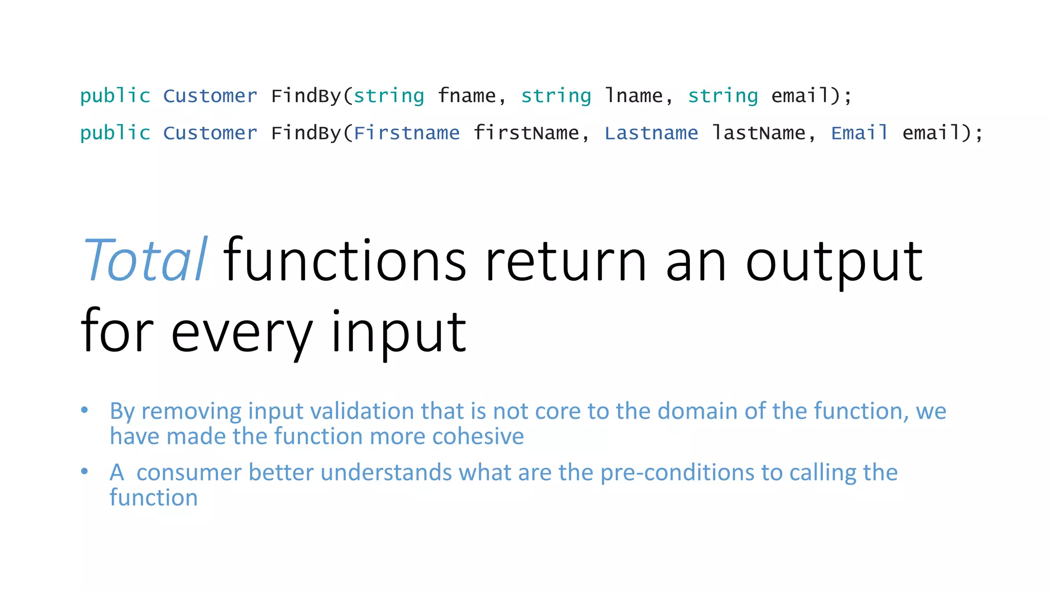 • By removing input validation that is not core to the domain of the function, we
have made the function more cohesive
• A consumer better understands what are the pre-conditions to calling the
function
public Customer FindBy(string fname, string lname, string email);
public Customer FindBy(Firstname firstName, Lastname lastName, Email email);
Total functions return an output
for every input
 