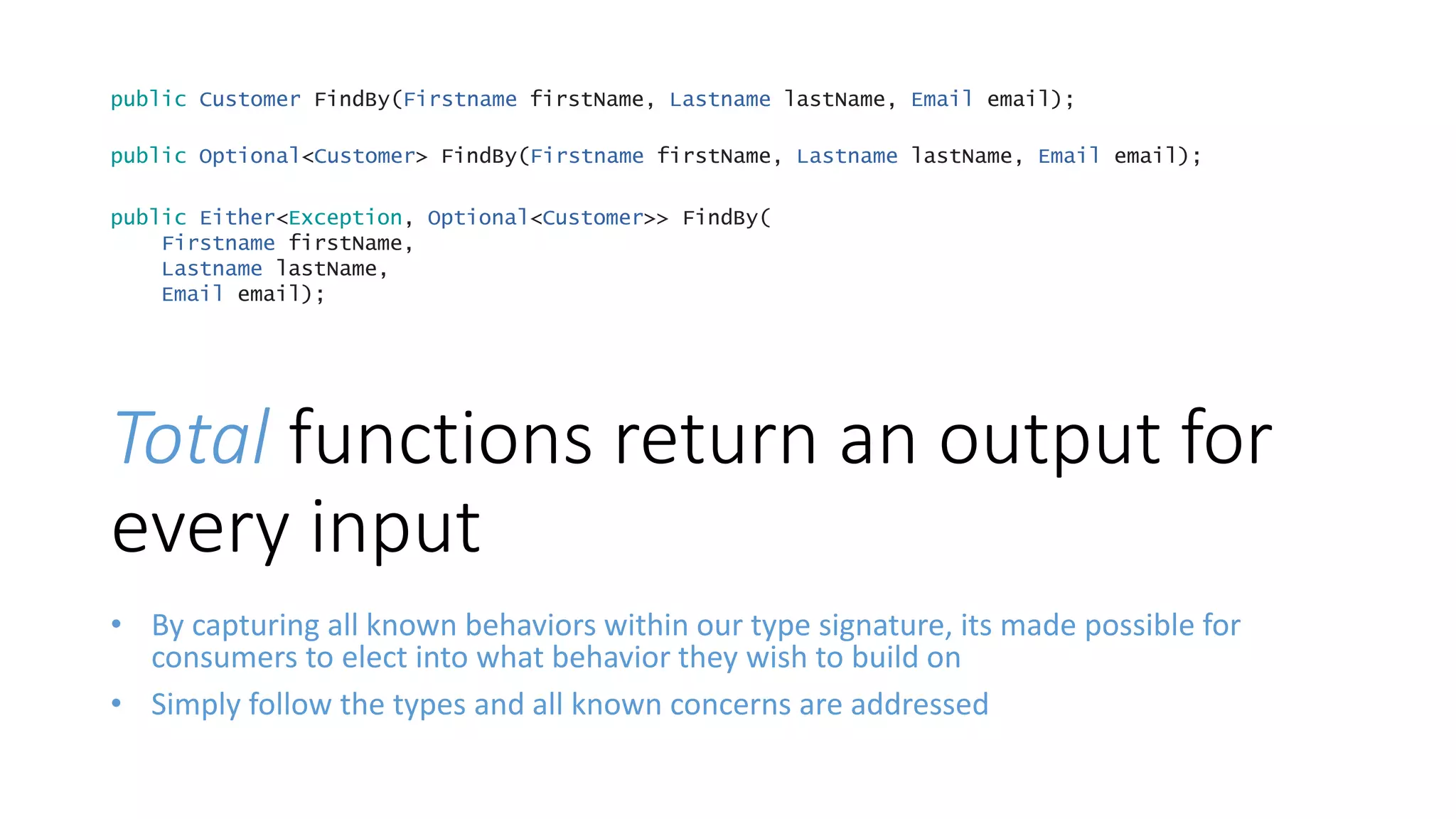 Total functions return an output for
every input
• By capturing all known behaviors within our type signature, its made possible for
consumers to elect into what behavior they wish to build on
• Simply follow the types and all known concerns are addressed
public Optional<Customer> FindBy(Firstname firstName, Lastname lastName, Email email);
public Either<Exception, Optional<Customer>> FindBy(
Firstname firstName,
Lastname lastName,
Email email);
public Customer FindBy(Firstname firstName, Lastname lastName, Email email);
 