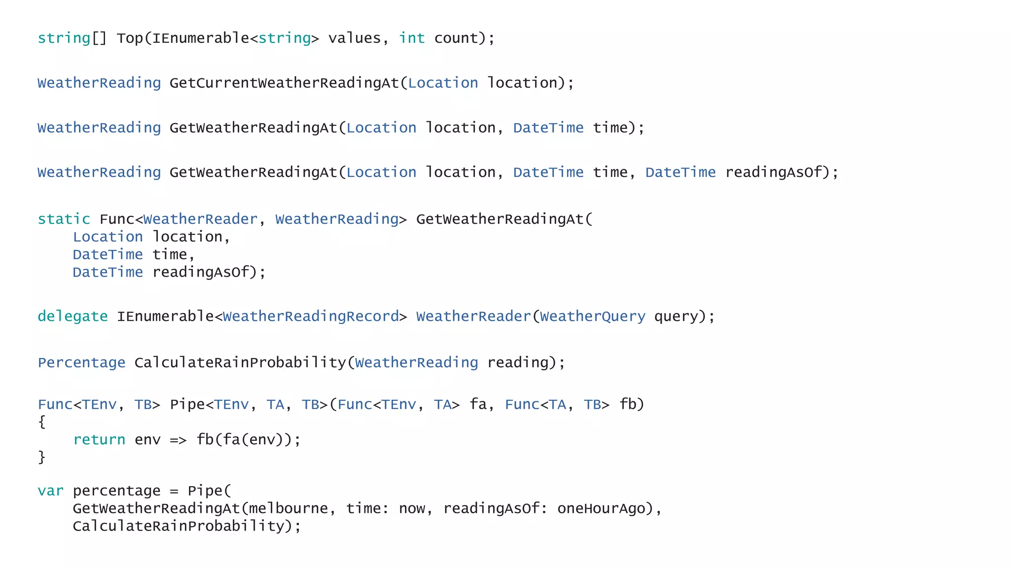 WeatherReading GetCurrentWeatherReadingAt(Location location);
WeatherReading GetWeatherReadingAt(Location location, DateTime time);
WeatherReading GetWeatherReadingAt(Location location, DateTime time, DateTime readingAsOf);
string[] Top(IEnumerable<string> values, int count);
static Func<WeatherReader, WeatherReading> GetWeatherReadingAt(
Location location,
DateTime time,
DateTime readingAsOf);
delegate IEnumerable<WeatherReadingRecord> WeatherReader(WeatherQuery query);
Percentage CalculateRainProbability(WeatherReading reading);
Func<TEnv, TB> Pipe<TEnv, TA, TB>(Func<TEnv, TA> fa, Func<TA, TB> fb)
{
return env => fb(fa(env));
}
var percentage = Pipe(
GetWeatherReadingAt(melbourne, time: now, readingAsOf: oneHourAgo),
CalculateRainProbability);
 
