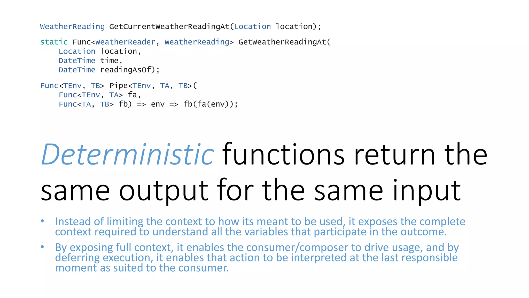 Deterministic functions return the
same output for the same input
• Instead of limiting the context to how its meant to be used, it exposes the complete
context required to understand all the variables that participate in the outcome.
• By exposing full context, it enables the consumer/composer to drive usage, and by
deferring execution, it enables that action to be interpreted at the last responsible
moment as suited to the consumer.
WeatherReading GetCurrentWeatherReadingAt(Location location);
static Func<WeatherReader, WeatherReading> GetWeatherReadingAt(
Location location,
DateTime time,
DateTime readingAsOf);
Func<TEnv, TB> Pipe<TEnv, TA, TB>(
Func<TEnv, TA> fa,
Func<TA, TB> fb) => env => fb(fa(env));
 