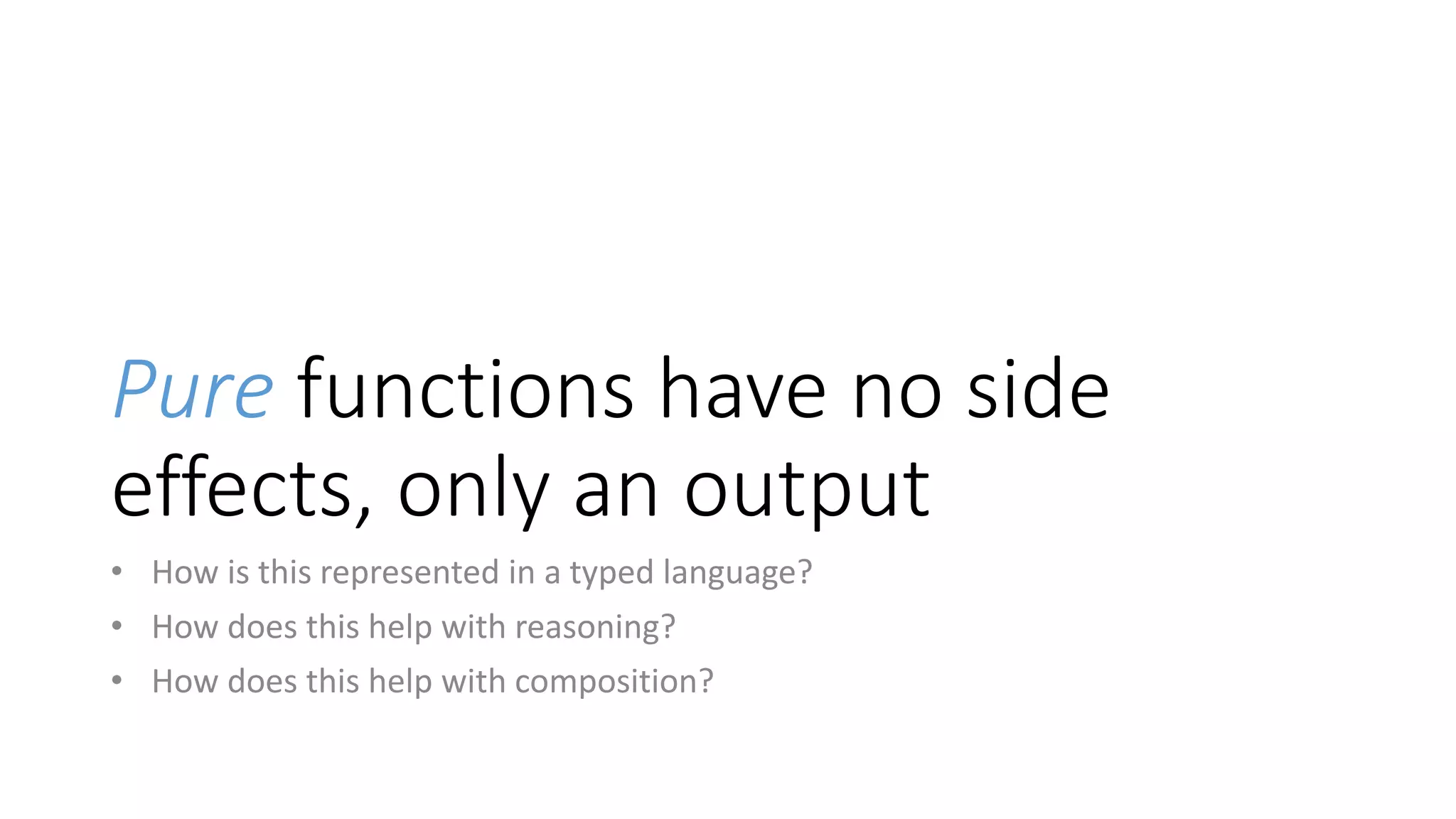 Pure functions have no side
effects, only an output
• How is this represented in a typed language?
• How does this help with reasoning?
• How does this help with composition?
 