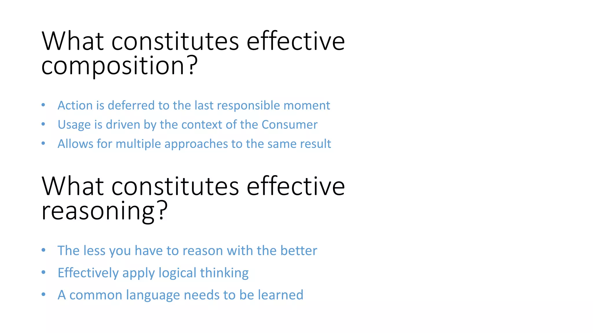 • The less you have to reason with the better
• Effectively apply logical thinking
• A common language needs to be learned
What constitutes effective
composition?
• Action is deferred to the last responsible moment
• Usage is driven by the context of the Consumer
• Allows for multiple approaches to the same result
What constitutes effective
reasoning?
 