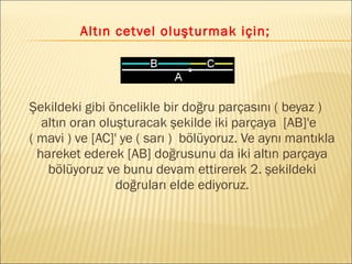Altın cetvel oluşturmak için;
Şekildeki gibi öncelikle bir doğru parçasını ( beyaz )
altın oran oluşturacak şekilde iki parçaya [AB]'e
( mavi ) ve [AC]' ye ( sarı ) bölüyoruz. Ve aynı mantıkla
hareket ederek [AB] doğrusunu da iki altın parçaya
bölüyoruz ve bunu devam ettirerek 2. şekildeki
doğruları elde ediyoruz.
 
