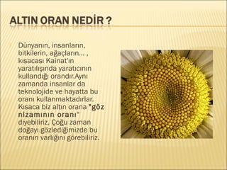  Dünyanın, insanların,
bitkilerin, ağaçların... ,
kısacası Kainat'ın
yaratılışında yaratıcının
kullandığı orandır.Aynı
zamanda insanlar da
teknolojide ve hayatta bu
oranı kullanmaktadırlar.
Kısaca biz altın orana "göz
nizamının oranı"
diyebiliriz. Çoğu zaman
doğayı gözlediğimizde bu
oranın varlığını görebiliriz.
 