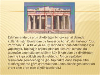 Eski Yunanda da altın dikdörtgen bir çok sanat dalında
kullanılmıştır. Bunlardan bir tanesi de Atina'daki Partenon 'dur.
Partenon İ.Ö. 430 ve ya 440 yıllarında Athena adlı tanrıça için
yapılmıştır. Tapınağın orijinal planları elimizde olmasa da ,
tapınağın uzunluğu genişliğinin kök 5 katı olan bir dikdörtgen
üzerine inşa edildiği gözükmektedir. Ayrıca aşağıdaki
resimlerde görebileceğiniz gibi tapınakta daha başka altın
dikdörtgenlerde göze çarpmaktadır. (altın dikdörtgen kenarları
oranı altın oran olan dikdörtgenlerdir.)
 