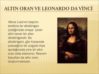 Mona Lisa'nın başının
etrafına bir dikdörtgen
çizdiğinizde ortaya çıkan
dört kenar bir altın
dikdörtgendir. Bu
dikdörtgeni, göz hizasında
çizeceğiniz bir çizgiyle ikiye
ayırdığınızda yine bir altın
oran elde edersiniz. Resmin
boyutları da altın oran
oluşturmaktadır.
 