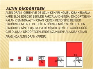 
ALTIN DİKDÖRTGEN
ALTIN ORANI İÇEREN VE DE UZUN KENARI KOMŞU KISA KENARLA
KARE ELDE EDECEK ŞEKİLDE PARÇALANDIĞINDA, DİKDÖRTGENİN
KALAN KISMINDAALTIN ORAN İÇEREN KENDİSİNE BENZER
DİKDÖRTGENLER ELDE EDİLEN DÖRTGENDİR. ŞEKİLDE ALTIN
DİKDÖRTGENİN OLUŞUMU VERİLMİŞTİR. şEKİLDE GÖRÜLDÜĞÜ
GİBİ OLUŞAN DİKDÖRTGENLERDE UZUN KENARLA KISA KENAR
ARASINDAALTIN ORAN VARDIR.
 