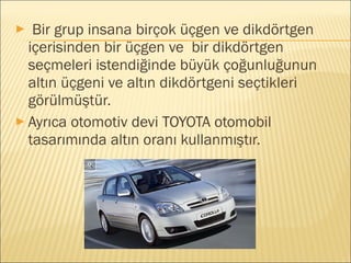 ► Bir grup insana birçok üçgen ve dikdörtgen
içerisinden bir üçgen ve bir dikdörtgen
seçmeleri istendiğinde büyük çoğunluğunun
altın üçgeni ve altın dikdörtgeni seçtikleri
görülmüştür.
► Ayrıca otomotiv devi TOYOTA otomobil
tasarımında altın oranı kullanmıştır.
 