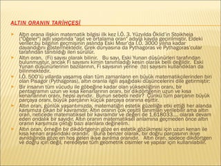 ALTIN ORANIN TARİHÇESİ
► Altın orana ilişkin matematik bilgisi ilk kez İ.Ö. 3. Yüzyılda Öklid’in Stoikheia
("Öğeler") adlı yapıtında "aşıt ve ortalama oran" adıyla kayda geçirilmiştir. Eldeki
veriler,bu bilginin geçmişinin aslında Eski Mısır’da İ.Ö. 3000 yılına kadar
dayandığını göstermektedir. Grek dünyasına da Pythagoras ve Pythagoras’cular
tarafından tanıtıldığı ileri sürülür.
► Altın oran, (Fi) sayısı olarak bilinir. Bu sayı, Eski Yunan düşünürleri tarafından
bulunmuştur, ancak Fi sayısını kimin tanımladığı kesin olarak belli değildir. Eski
Yunan düşünürlerinin bazılarının, Fi sayısının yerine (to) sayısını kullandıkları da
bilinmektedir.
► İ.Ö. 500’lü yıllarda yaşamış olan tüm zamanların en büyük matematikçilerinden biri
olan Pisagor (Pythagoras), altın oranla ilgili aşağıdaki düşüncelerini dile getirmiştir:
► Bir insanın tüm vücudu ile göbeğine kadar olan yüksekliğinin oranı, bir
pentagramın uzun ve kısa kenarlarının oranı, bir dikdörtgenin uzun ve kısa
kenarlarının oranı, hepsi aynıdır. Bunun sebebi nedir? Çünkü tüm parçanın büyük
parçaya oranı, büyük parçanın küçük parçaya oranına eşittir.
► Altın oran, günlük yaşantımızda, matematiğin estetik güzelliğe etki ettiği her alanda
karşımıza çıkan bir kavramdır. Altın oranın çok çeşitli tanımları verilebilir ama altın
oran, neticede matematiksel bir kavramdır ve değeri de 1,618033.... olarak devam
eden ondalık bir sayıdır. Altın oranın matematiksel anlamına geçmeden önce altın
oranın karşımıza çıktığı bazı alanlara değinelim.
► Altın oran, örneğin bir dikdörtgenin göze en estetik gözükmesi için uzun kenarı ile
kısa kenarı arasındaki orandır. Buna benzer olarak, bir doğru parçasının ikiye
ayrıldığında göze en hoş gelen ikiye ayrılma oranıdır. Altın oran, sadece dikdörtgen
ve doğru için değil, neredeyse tüm geometrik cisimler ve yapılar için kullanılabilir.
 