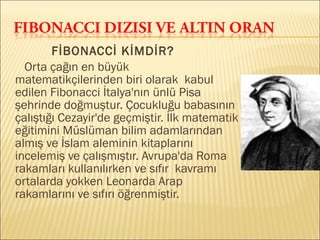 FİBONACCİ KİMDİR?
Orta çağın en büyük
matematikçilerinden biri olarak kabul
edilen Fibonacci İtalya'nın ünlü Pisa
şehrinde doğmuştur. Çocukluğu babasının
çalıştığı Cezayir'de geçmiştir. İlk matematik
eğitimini Müslüman bilim adamlarından
almış ve İslam aleminin kitaplarını
incelemiş ve çalışmıştır. Avrupa'da Roma
rakamları kullanılırken ve sıfır kavramı
ortalarda yokken Leonarda Arap
rakamlarını ve sıfırı öğrenmiştir.
 