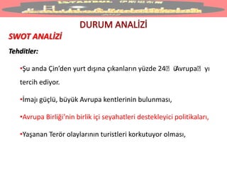 SWOT ANALİZİ
Tehditler:
•Şu anda Çin’den yurt dışına çıkanların yüzde 24ˊüAvrupaˊyı
tercih ediyor.
•İmajı güçlü, büyük Avrupa kentlerinin bulunması,
•Avrupa Birliği’nin birlik içi seyahatleri destekleyici politikaları,
•Yaşanan Terör olaylarının turistleri korkutuyor olması,
 