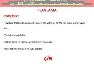 Hedef Kitle:
•1 Milyar 350 Bin toplam nüfusu ve yılda yaklaşık 70 Milyon turist potansiyeli
olan;
•Yurt dışına çıkabilen,
•Kültür, tarih ve eğlence gezilerinden hoşlanan,
•İnternet erişimi olan ve kullanabilen
ÇİN
 