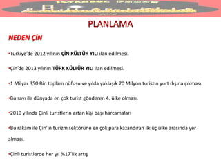 NEDEN ÇİN
•Türkiye’de 2012 yılının ÇİN KÜLTÜR YILI ilan edilmesi.
•Çin’de 2013 yılının TÜRK KÜLTÜR YILI ilan edilmesi.
•1 Milyar 350 Bin toplam nüfusu ve yılda yaklaşık 70 Milyon turistin yurt dışına çıkması.
•Bu sayı ile dünyada en çok turist gönderen 4. ülke olması.
•2010 yılında Çinli turistlerin artan kişi başı harcamaları
•Bu rakam ile Çin’in turizm sektörüne en çok para kazandıran ilk üç ülke arasında yer
alması.
•Çinli turistlerde her yıl %17’lik artış
 