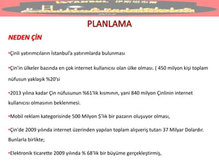 NEDEN ÇİN
•Çinli yatırımcıların İstanbul’a yatırımlarda bulunması
•Çin’in ülkeler bazında en çok internet kullanıcısı olan ülke olması. ( 450 milyon kişi toplam
nüfusun yaklaşık %20’si
•2013 yılına kadar Çin nüfusunun %61'lik kısmının, yani 840 milyon Çinlinin internet
kullanıcısı olmasının beklenmesi.
•Mobil reklam kategorisinde 500 Milyon $’lık bir pazarın oluşuyor olması,
•Çin'de 2009 yılında internet üzerinden yapılan toplam alışveriş tutarı 37 Milyar Dolardır.
Bunlarla birlikte;
•Elektronik ticarette 2009 yılında % 68'lik bir büyüme gerçekleştirmiş,
 