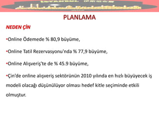NEDEN ÇİN
•Online Ödemede % 80,9 büyüme,
•Online Tatil Rezervasyonu'nda % 77,9 büyüme,
•Online Alışveriş'te de % 45.9 büyüme,
•Çin’de online alışveriş sektörünün 2010 yılında en hızlı büyüyecek iş
modeli olacağı düşünülüyor olması hedef kitle seçiminde etkili
olmuştur.
 