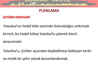 İLETİŞİM HEDEFLERİ
•İstanbul’un hedef kitle üzerinde farkındalığını arttırmak
birincil, bu hedef kitleyi İstanbul’a çekmek ikincil
amacımızdır.
•İstanbul’u, Çinliler açısından keşfedilmeyi bekleyen tarihi
ve mistik bir şehir olarak konumlandırmak.
 