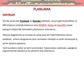 TAKTİKLER
•Çin’de yasak olan Facebook ve Youtube sebebiyle, ulusal çapta kullandıkları ve
100 milyonun üstünde kullanıcısı olan RENREN, Weibo ve Kaixin001 sosyal
paylaşım sitelerinde farkındalık çalışmalarını arttırıyoruz.
•Manevi değerlerine ve miraslarına sahip çıkan bir hedef kitlemizin olması
sebebiyle, onların duygularına zarar vermeden mitolojik ve tarihi miraslarıyla iç
içe bir çalışma yapıyoruz.
•Çinli turistlerin kültür ve tarih turizminden hoşlanmaları nedeniyle, yaptığımız
uygulamalarda İstanbul’un bu yönlerini öne çıkarıyoruz.
 