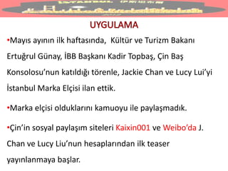 •Mayıs ayının ilk haftasında, Kültür ve Turizm Bakanı
Ertuğrul Günay, İBB Başkanı Kadir Topbaş, Çin Baş
Konsolosu’nun katıldığı törenle, Jackie Chan ve Lucy Lui’yi
İstanbul Marka Elçisi ilan ettik.
•Marka elçisi olduklarını kamuoyu ile paylaşmadık.
•Çin’in sosyal paylaşım siteleri Kaixin001 ve Weibo’da J.
Chan ve Lucy Liu’nun hesaplarından ilk teaser
yayınlanmaya başlar.
 