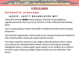 İ N T E R A K T İ F U Y G U L A M A
J A C K İ E , L U C Y ’ İ B U L A B İ L E C E K M İ ?
•İnteraktif ortamda Weibo sosyal paylaşım sitesinde oluşturduğumuz
uygulamada Jackie Chan Lucy Lui’yi İstanbul’un farklı mekanlarında bulmaya
çalışır.
•Çin’in sosyal paylaşım siteleri Kaixin001 ve Weibo’da İstanbul adına hesaplar
oluşturulur.
•Bu interaktif uygulamada, online olarak oyunu oynayan kullanıcıya İstanbul’un
ünlü mekanlarından oluşan çok sayıda seçenek sunulur.
•Ve mekan seçilerek Jackie’nin Lucy’i doğru mekanda bulması istenir. Çünkü
Lucy Jackie’yi bir mekanda beklemektedir. Kullanıcı herhangi bir seçeneği
tıkladığında Jackie o mekana gider, gezer, dolaşır ve bir taraftan da o mekanın
tanıtımını yapar. Kullanıcıya doğru mekanı bulması için her seferinde 2 hak
tanınır.
 