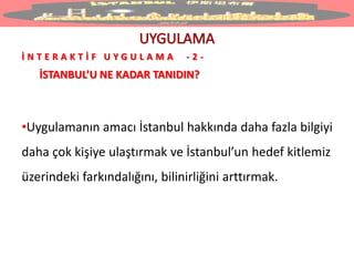 İ N T E R A K T İ F U Y G U L A M A - 2 -
İSTANBUL’U NE KADAR TANIDIN?
•Uygulamanın amacı İstanbul hakkında daha fazla bilgiyi
daha çok kişiye ulaştırmak ve İstanbul’un hedef kitlemiz
üzerindeki farkındalığını, bilinirliğini arttırmak.
 