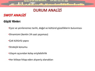 SWOT ANALİZİ
Güçlü Yönler:
•Eşsiz ve yenilenemez tarihi, doğal ve kültürel güzelliklerin bulunması
•Dinamizmi (kentin 24 saat yaşaması)
•Çok kültürlü yapısı
•Stratejik konumu
•Ulaşım açısından kolay erişilebilirlik
•Her kitleye hitap eden alışveriş olanakları
 