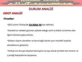 SWOT ANALİZİ
•Fırsatlar:
•2012 yılının Türkiye’de Çin Kültür Yılı ilan edilmesi
•İstanbul’un rekabet gücünün yüksek olduğu tarih ve kültür turizmine olan
ilginin küresel çapta artması.
•Gelişen ulaşım olanakları ve buna bağlı olarak uzun mesafeli seyahat
olanaklarının gelişmesi.
•Türkiye’nin Avrupa Seyahat Komisyonu’na üye olarak Çin’deki tüm tanıtım ve
iş birliği faaliyetlerine başlaması.
 