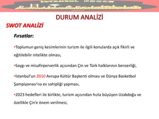 SWOT ANALİZİ
Fırsatlar:
•Toplumun geniş kesimlerinin turizm ile ilgili konularda açık fikirli ve
eğitilebilir nitelikte olması,
•Saygı ve misafirperverlik açısından Çin ve Türk halklarının benzerliği,
•İstanbul’un 2010 Avrupa Kültür Başkenti olması ve Dünya Basketbol
Şampiyonası’na ev sahipliği yapması,
•2023 hedefleri ile birlikte, turizm açısından hızla büyüyen Uzakdoğu ve
özellikle Çin’e önem verilmesi,
 