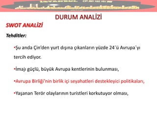 SWOT ANALİZİ
Tehditler:
•Şu anda Çin’den yurt dışına çıkanların yüzde 24ˊü Avrupaˊyı
tercih ediyor.
•İmajı güçlü, büyük Avrupa kentlerinin bulunması,
•Avrupa Birliği’nin birlik içi seyahatleri destekleyici politikaları,
•Yaşanan Terör olaylarının turistleri korkutuyor olması,
 