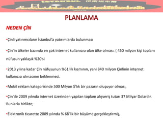 NEDEN ÇİN
•Çinli yatırımcıların İstanbul’a yatırımlarda bulunması
•Çin’in ülkeler bazında en çok internet kullanıcısı olan ülke olması. ( 450 milyon kişi toplam
nüfusun yaklaşık %20’si
•2013 yılına kadar Çin nüfusunun %61'lik kısmının, yani 840 milyon Çinlinin internet
kullanıcısı olmasının beklenmesi.
•Mobil reklam kategorisinde 500 Milyon $’lık bir pazarın oluşuyor olması,
•Çin'de 2009 yılında internet üzerinden yapılan toplam alışveriş tutarı 37 Milyar Dolardır.
Bunlarla birlikte;
•Elektronik ticarette 2009 yılında % 68'lik bir büyüme gerçekleştirmiş,
 