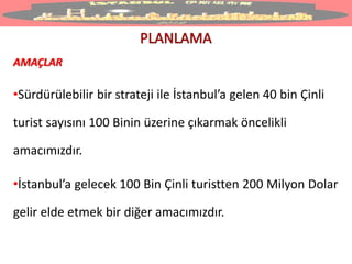 AMAÇLAR
•Sürdürülebilir bir strateji ile İstanbul’a gelen 40 bin Çinli
turist sayısını 100 Binin üzerine çıkarmak öncelikli
amacımızdır.
•İstanbul’a gelecek 100 Bin Çinli turistten 200 Milyon Dolar
gelir elde etmek bir diğer amacımızdır.
 