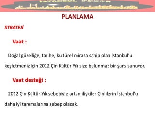 STRATEJİ
Vaat :
Doğal güzelliğe, tarihe, kültürel mirasa sahip olan İstanbul’u
keşfetmeniz için 2012 Çin Kültür Yılı size bulunmaz bir şans sunuyor.
Vaat desteği :
2012 Çin Kültür Yılı sebebiyle artan ilişkiler Çinlilerin İstanbul’u
daha iyi tanımalarına sebep olacak.
 