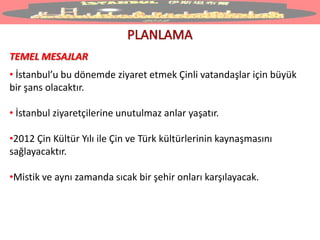 TEMEL MESAJLAR
• İstanbul’u bu dönemde ziyaret etmek Çinli vatandaşlar için büyük
bir şans olacaktır.
• İstanbul ziyaretçilerine unutulmaz anlar yaşatır.
•2012 Çin Kültür Yılı ile Çin ve Türk kültürlerinin kaynaşmasını
sağlayacaktır.
•Mistik ve aynı zamanda sıcak bir şehir onları karşılayacak.
 