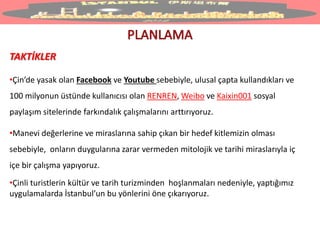 TAKTİKLER
•Çin’de yasak olan Facebook ve Youtube sebebiyle, ulusal çapta kullandıkları ve
100 milyonun üstünde kullanıcısı olan RENREN, Weibo ve Kaixin001 sosyal
paylaşım sitelerinde farkındalık çalışmalarını arttırıyoruz.
•Manevi değerlerine ve miraslarına sahip çıkan bir hedef kitlemizin olması
sebebiyle, onların duygularına zarar vermeden mitolojik ve tarihi miraslarıyla iç
içe bir çalışma yapıyoruz.
•Çinli turistlerin kültür ve tarih turizminden hoşlanmaları nedeniyle, yaptığımız
uygulamalarda İstanbul’un bu yönlerini öne çıkarıyoruz.
 