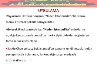 •Yayınlanan ilk teaser onların “Neden İstanbul’da” olduklarını
merak ettirecek şekilde soruyla biter.
•Gelecek ikinci teaserda ise, “Neden İstanbul’da” olduklarını
açıklığa kavuşturan İstanbul’un marka elçisi olduklarını gösteren
tören sahnesi yayınlanır.
• Jackie Chan ve Lucy Lui, İstanbul’un tanıtımı kendi hesaplarından
paylaşımlarda bulunarak, farkındalığı sosyal medyada
arttıracaklardır.
 