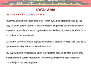 İ N T E R A K T İ F U Y G U L A M A
•Bulamadığı takdirde kaybetmiş olur. Tekrar oynamak istediğinde ise bu kez
Lucy farklı bir yerde Jackie ‘ yi beklemektedir. Bu şekilde daha önce denenen
mekanlar otomatik olarak saf dışı bırakılır. Her kullanıcı için Lucy, Jackie’yi farklı
bir mekanda beklemektedir.
•Jackie’nin Lucy’i bulmasını sağlayan kullanıcılar arasından yapılacak kura ile 10
kişi İstanbul’da bir hafta tatil ile ödüllendirilir.
•Bu uygulamanın amacı Jackie Chan’in uygulama esnasında İstanbul’un ünlü
mekanlarını dolaşarak İstanbul’un tanıtımını yapması ve hedef kitlemizin
farkındalığının artması sağlanır.
 