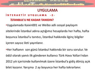 İ N T E R A K T İ F U Y G U L A M A - 2 -
İSTANBUL’U NE KADAR TANIDIN?
•Uygulamada Kaixin001 ve Weibo adlı sosyal paylaşım
sitelerinde İstanbul adına açtığımız hesaplarda her hafta, hafta
boyunca İstanbul’u tanıtıcı, İstanbul hakkında ilginç bilgiler
içeren sayısız ileti yayınlanır.
•Her haftanın son günü İstanbul hakkında bir soru sorulur. Ve
ödül olarak yanıtı ilk gönderen kullanıcı Türk Hava Yolları’ndan
2012 yılı içerisinde kullanılmak üzere İstanbul’a gidiş dönüş açık
bilet kazanır. Yarışma 2 ay boyunca her hafta tekrarlanır.
 
