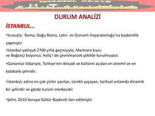 İSTANBUL…
•Sırasıyla; Roma, Doğu Roma, Latin ve Osmanlı İmparatorluğu’na başkentlik
yapmıştır.
•İstanbul yaklaşık 2700 yıllık geçmişiyle, Marmara kıyısı
ve Boğaziçi boyunca, Haliç'i de çevreleyecek şekilde kurulmuştur.
•Günümüz itibariyle, Türkiye'nin iktisadi ve kültürel açıdan en önemli ve en
kalabalık şehridir.
•İstanbul; adına en çok şiirler yazılan, sürekli yaşayan, tarihsel anlamda dinamik
bir şehirdir ve gözde turizm merkezidir.
•Şehir, 2010 Avrupa Kültür Başkenti ilan edilmiştir.
 