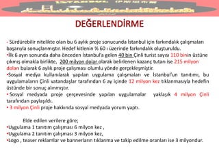 • Sürdürebilir nitelikte olan bu 6 aylık proje sonucunda İstanbul için farkındalık çalışmaları
başarıyla sonuçlanmıştır. Hedef kitlenin % 60 ı üzerinde farkındalık oluşturuldu.
•İlk 6 ayın sonunda daha önceden İstanbul’a gelen 40 bin Çinli turist sayısı 110 binin üstüne
çıkmış olmakla birlikte, 200 milyon dolar olarak belirlenen kazanç tutarı ise 215 milyon
doları bularak 6 aylık proje çalışması olumlu yönde gerçekleşmiştir.
•Sosyal medya kullanılarak yapılan uygulama çalışmaları ve İstanbul’un tanıtımı, bu
uygulamaların Çinli vatandaşlar tarafından 6 ay içinde 12 milyon kez tıklanmasıyla hedefin
üstünde bir sonuç alınmıştır.
• Sosyal medyada proje çerçevesinde yapılan uygulamalar yaklaşık 4 milyon Çinli
tarafından paylaşıldı.
• 3 milyon Çinli proje hakkında sosyal medyada yorum yaptı.
Elde edilen verilere göre;
•Uygulama 1 tanıtım çalışması 6 milyon kez ,
•Uygulama 2 tanıtım çalışması 3 milyon kez,
•Logo , teaser reklamlar ve bannerların tıklanma ve takip edilme oranları ise 3 milyondur.
 